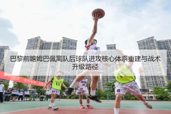 巴黎前瞻姆巴佩离队后球队进攻核心体系重建与战术升级路径