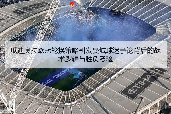 瓜迪奥拉欧冠轮换策略引发曼城球迷争论背后的战术逻辑与胜负考验