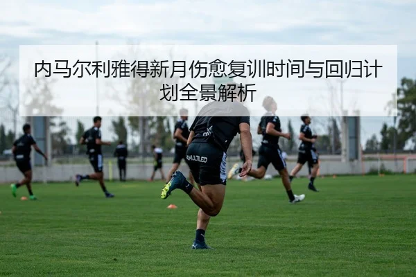内马尔利雅得新月伤愈复训时间与回归计划全景解析
