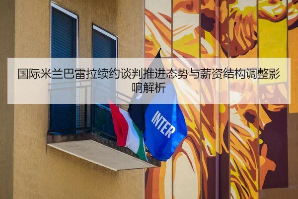 国际米兰巴雷拉续约谈判推进态势与薪资结构调整影响解析