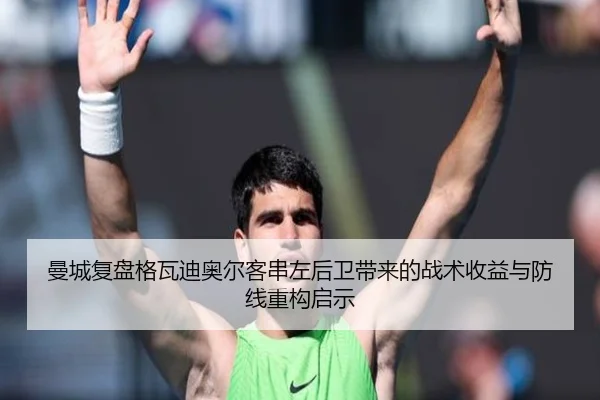 曼城复盘格瓦迪奥尔客串左后卫带来的战术收益与防线重构启示