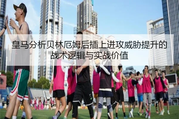 皇马分析贝林厄姆后插上进攻威胁提升的战术逻辑与实战价值