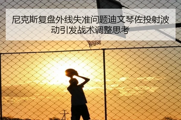 尼克斯复盘外线失准问题迪文琴佐投射波动引发战术调整思考
